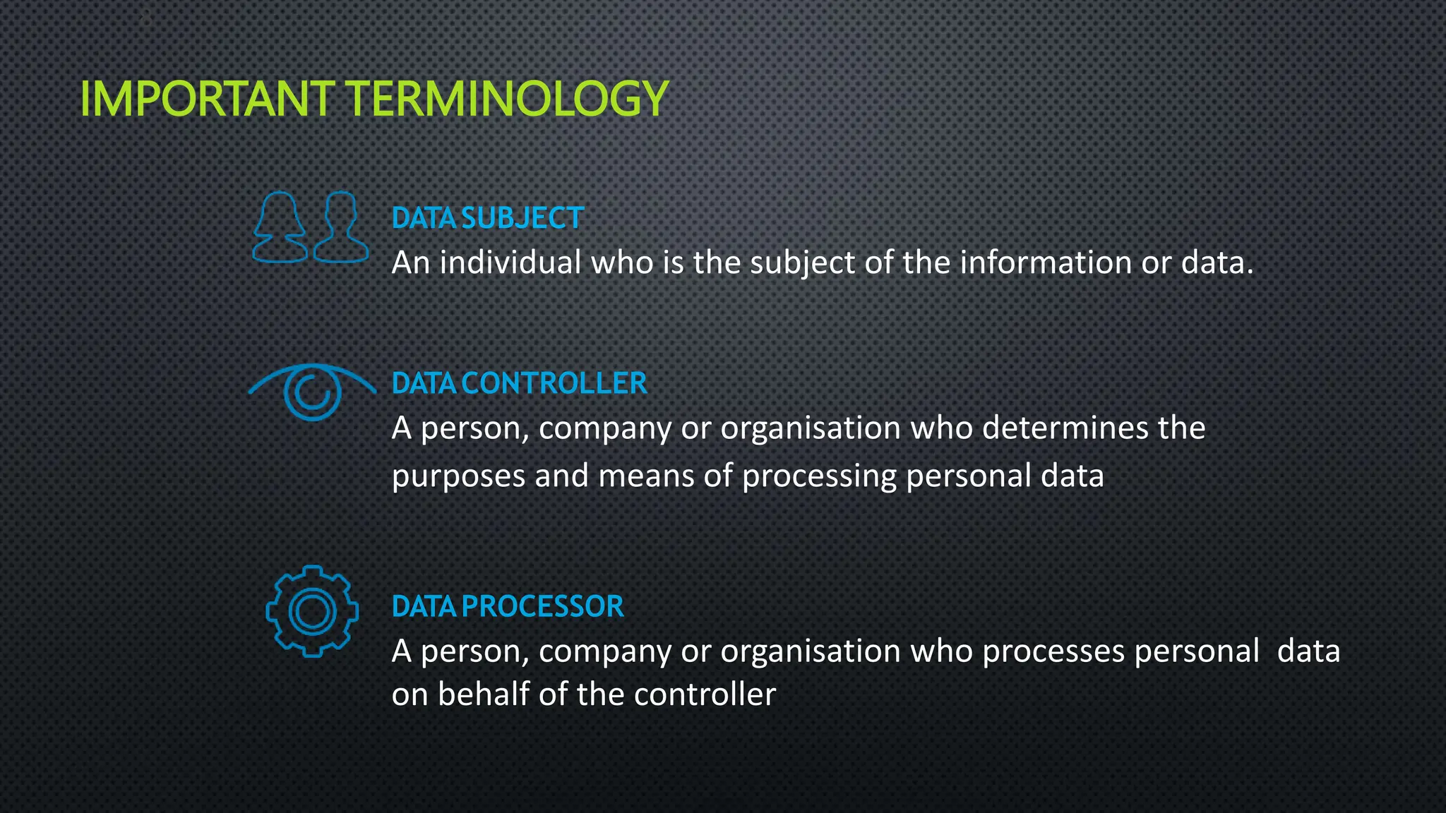 IMPORTANT TERMINOLOGY
DATASUBJECT
An individual who is the subject of the information or data.
DATACONTROLLER
A person, company or organisation who determines the
purposes and means of processing personal data
DATAPROCESSOR
A person, company or organisation who processes personal data
on behalf of the controller
8
 