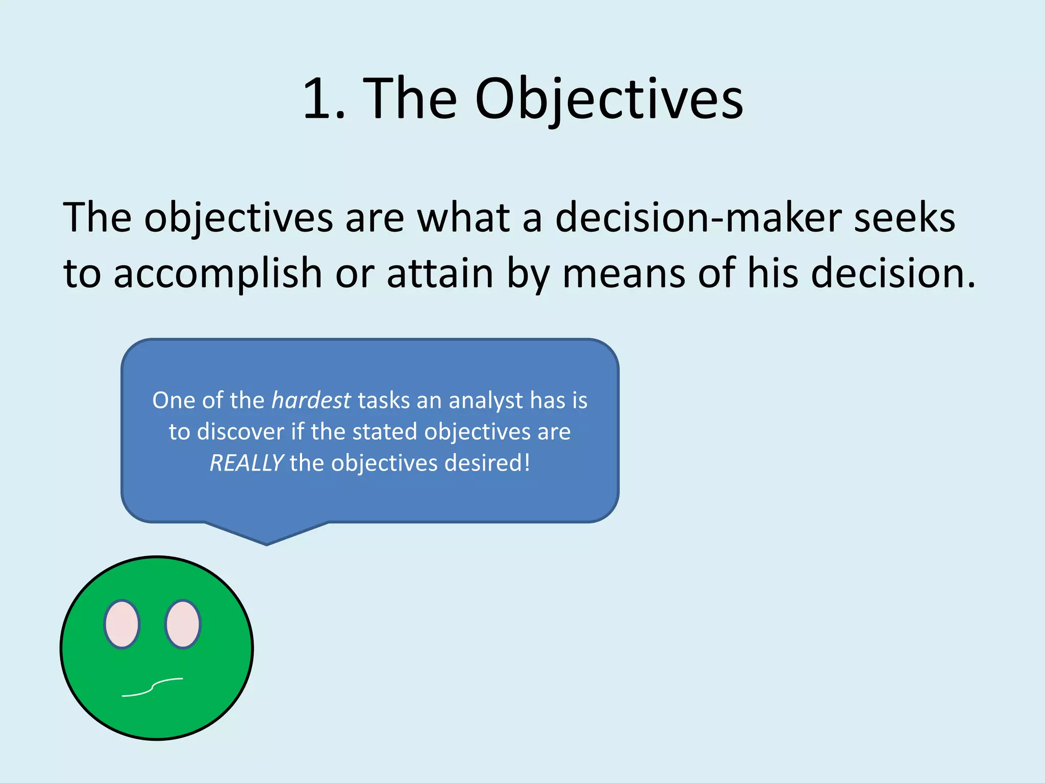 1. The Objectives
The objectives are what a decision-maker seeks
to accomplish or attain by means of his decision.

    One of the hardest tasks an analyst has is
     to discover if the stated objectives are
         REALLY the objectives desired!
 