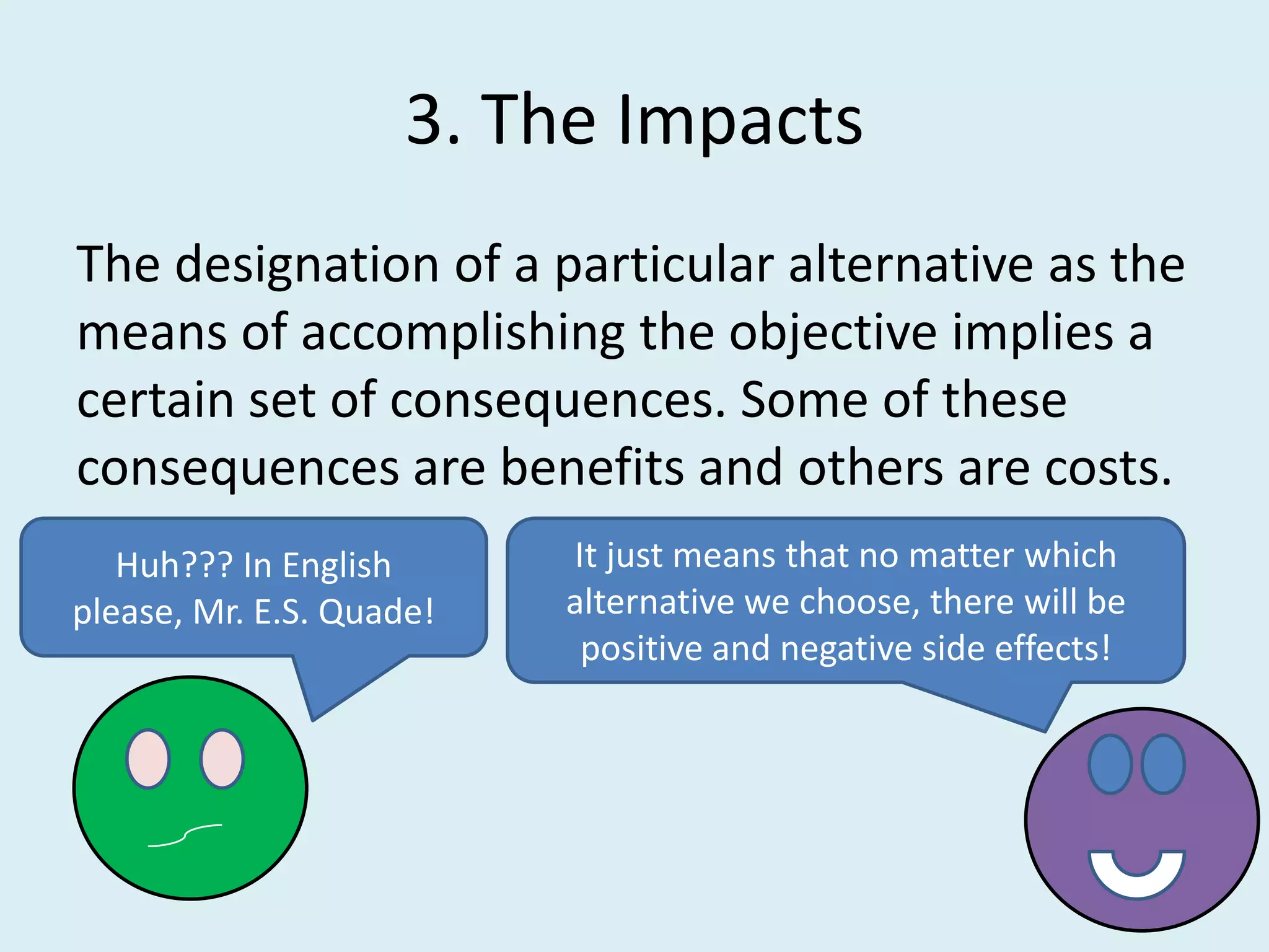 3. The Impacts
The designation of a particular alternative as the
means of accomplishing the objective implies a
certain set of consequences. Some of these
consequences are benefits and others are costs.
   Huh??? In English      It just means that no matter which
please, Mr. E.S. Quade!   alternative we choose, there will be
                           positive and negative side effects!
 