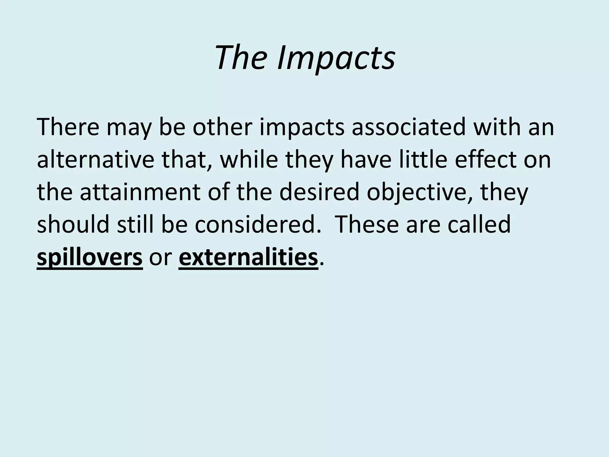 The Impacts
There may be other impacts associated with an
alternative that, while they have little effect on
the attainment of the desired objective, they
should still be considered. These are called
spillovers or externalities.
 
