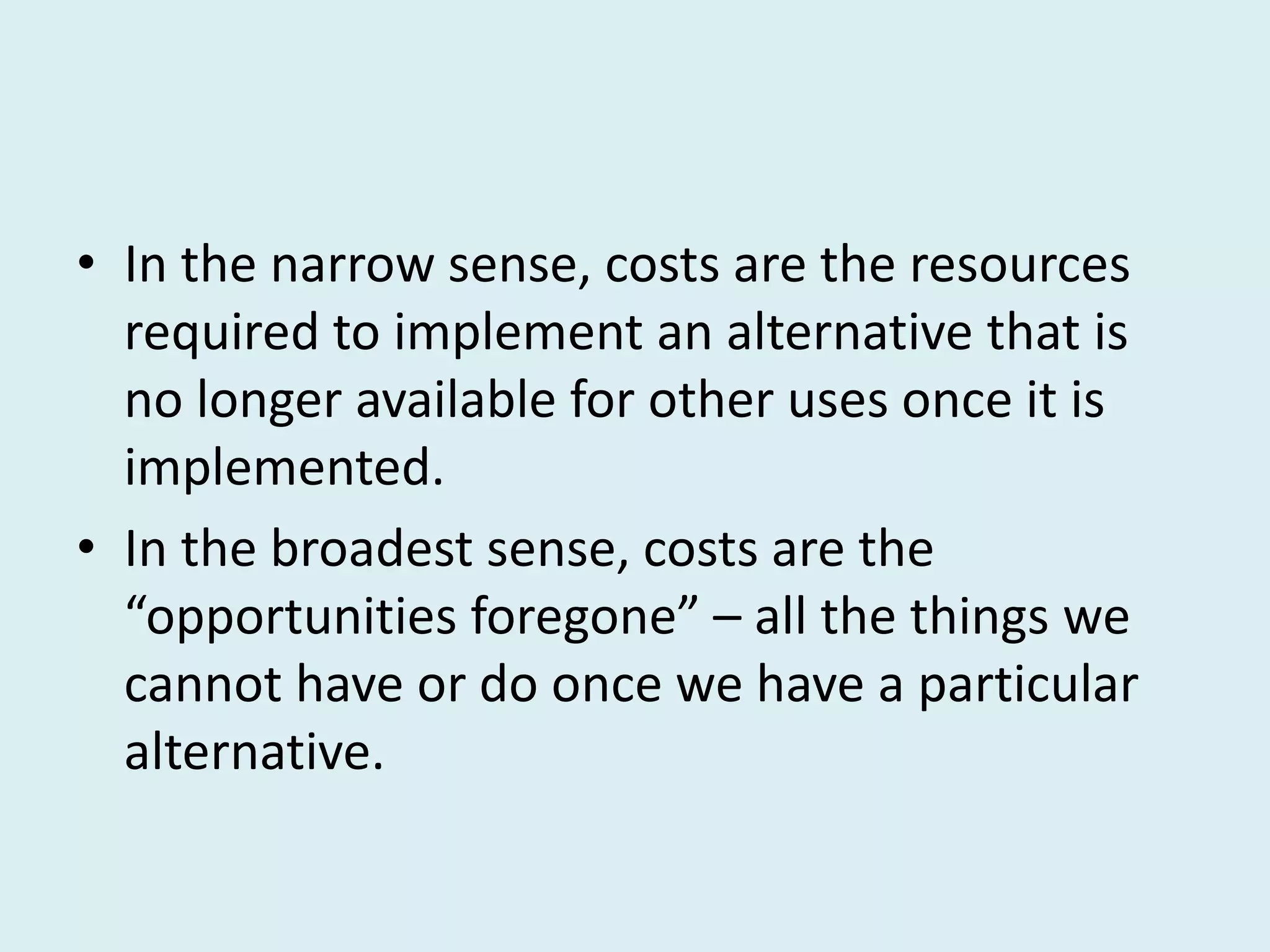 • In the narrow sense, costs are the resources
  required to implement an alternative that is
  no longer available for other uses once it is
  implemented.
• In the broadest sense, costs are the
  “opportunities foregone” – all the things we
  cannot have or do once we have a particular
  alternative.
 