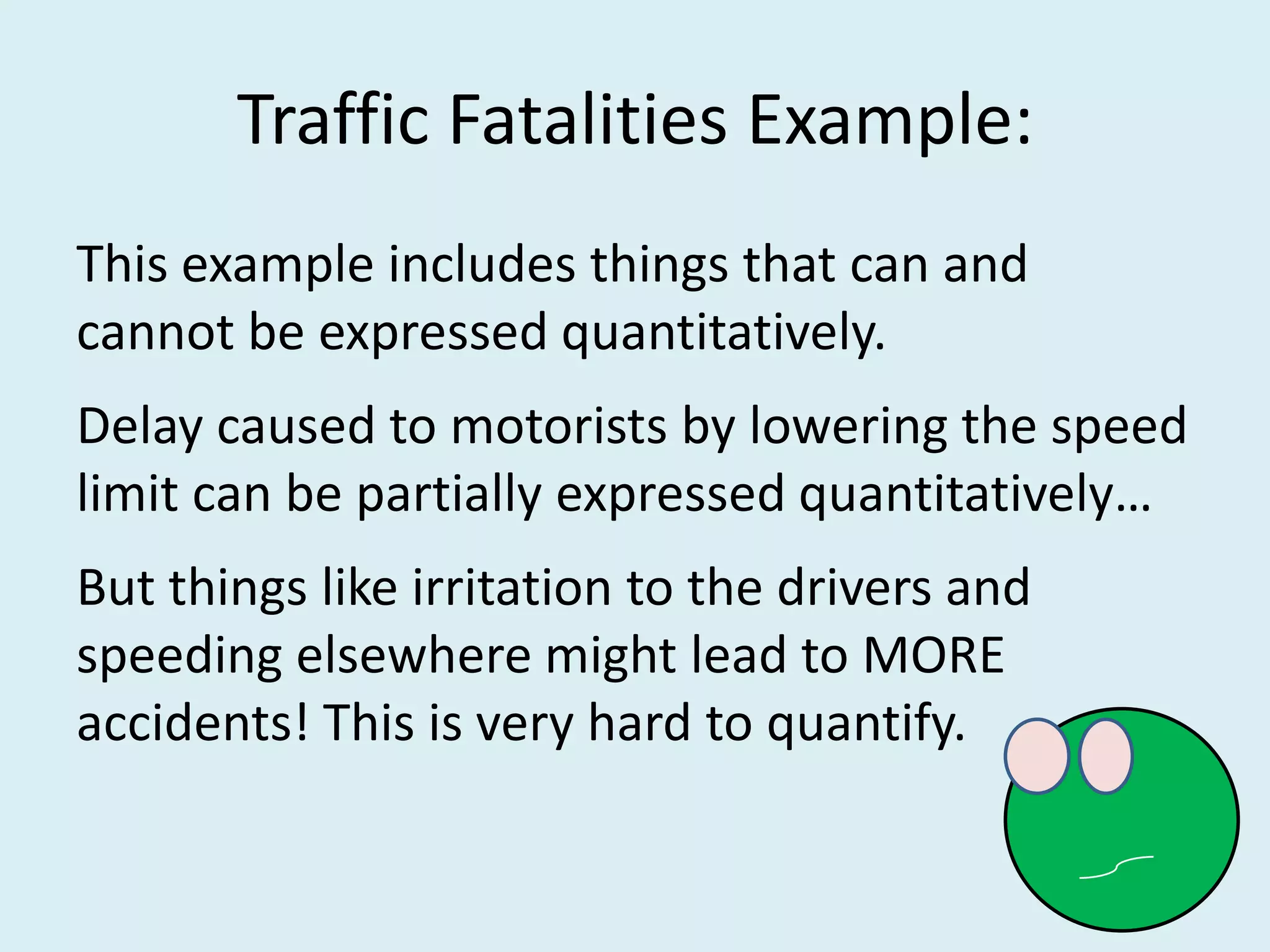 Traffic Fatalities Example:
This example includes things that can and
cannot be expressed quantitatively.
Delay caused to motorists by lowering the speed
limit can be partially expressed quantitatively…
But things like irritation to the drivers and
speeding elsewhere might lead to MORE
accidents! This is very hard to quantify.
 