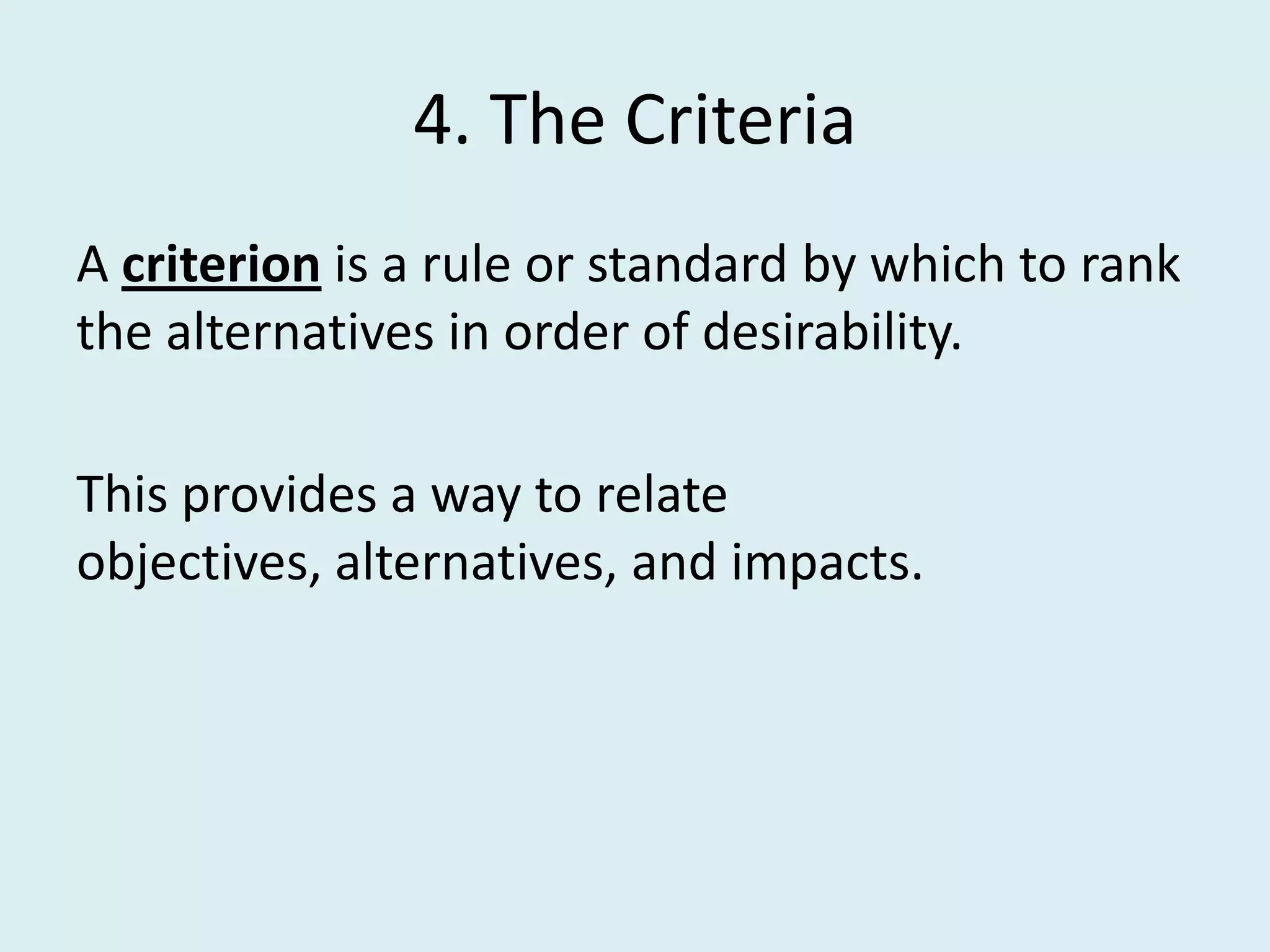 4. The Criteria
A criterion is a rule or standard by which to rank
the alternatives in order of desirability.

This provides a way to relate
objectives, alternatives, and impacts.
 