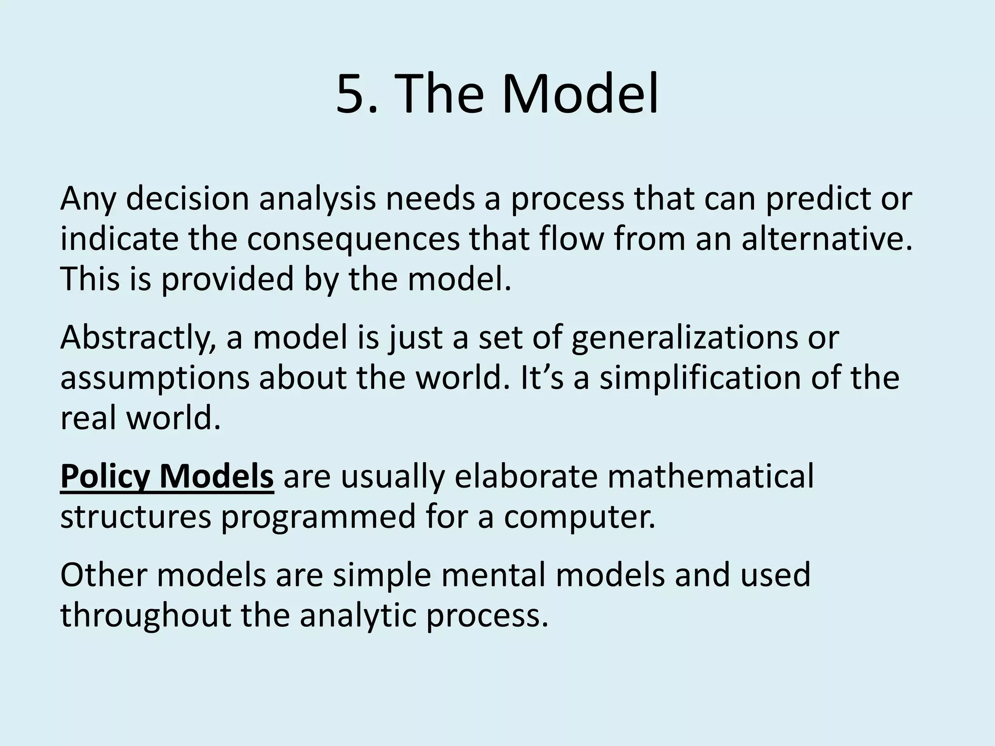 5. The Model
Any decision analysis needs a process that can predict or
indicate the consequences that flow from an alternative.
This is provided by the model.
Abstractly, a model is just a set of generalizations or
assumptions about the world. It’s a simplification of the
real world.
Policy Models are usually elaborate mathematical
structures programmed for a computer.
Other models are simple mental models and used
throughout the analytic process.
 