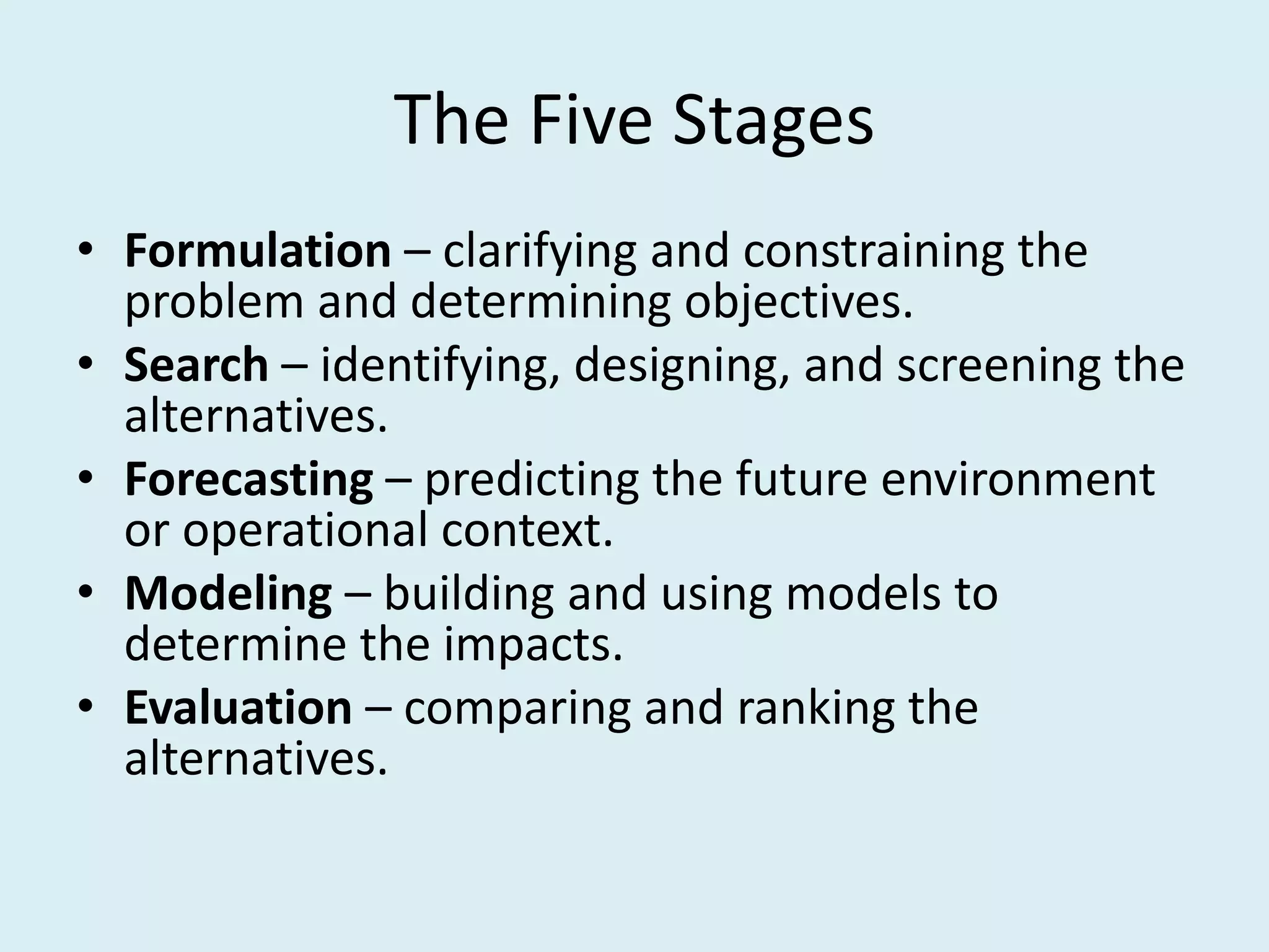 The Five Stages
• Formulation – clarifying and constraining the
  problem and determining objectives.
• Search – identifying, designing, and screening the
  alternatives.
• Forecasting – predicting the future environment
  or operational context.
• Modeling – building and using models to
  determine the impacts.
• Evaluation – comparing and ranking the
  alternatives.
 