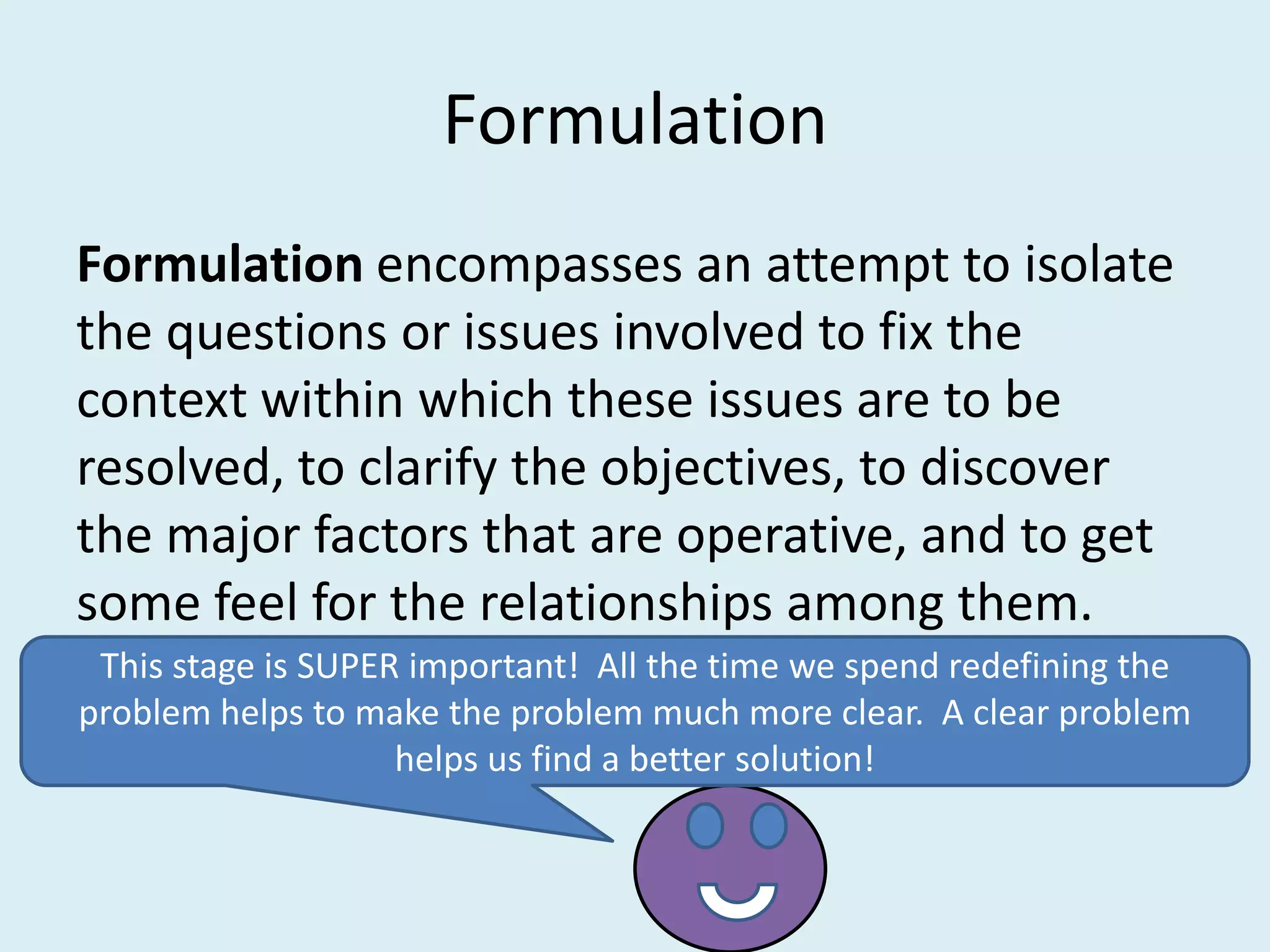 Formulation
Formulation encompasses an attempt to isolate
the questions or issues involved to fix the
context within which these issues are to be
resolved, to clarify the objectives, to discover
the major factors that are operative, and to get
some feel for the relationships among them.
 This stage is SUPER important! All the time we spend redefining the
problem helps to make the problem much more clear. A clear problem
                    helps us find a better solution!
 