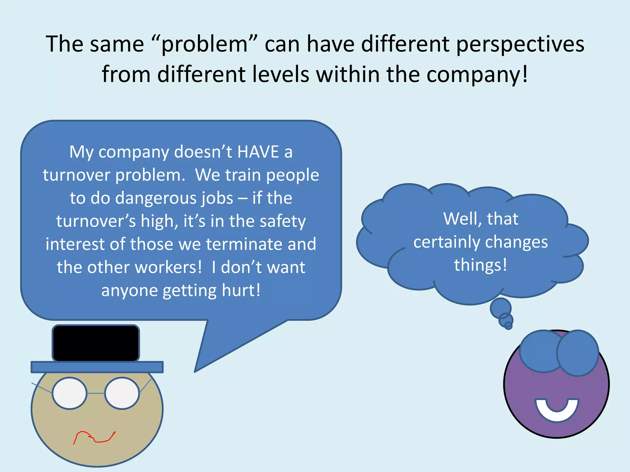 The same “problem” can have different perspectives
     from different levels within the company!

    My company doesn’t HAVE a
turnover problem. We train people
    to do dangerous jobs – if the
  turnover’s high, it’s in the safety       Well, that
interest of those we terminate and      certainly changes
  the other workers! I don’t want            things!
        anyone getting hurt!
 