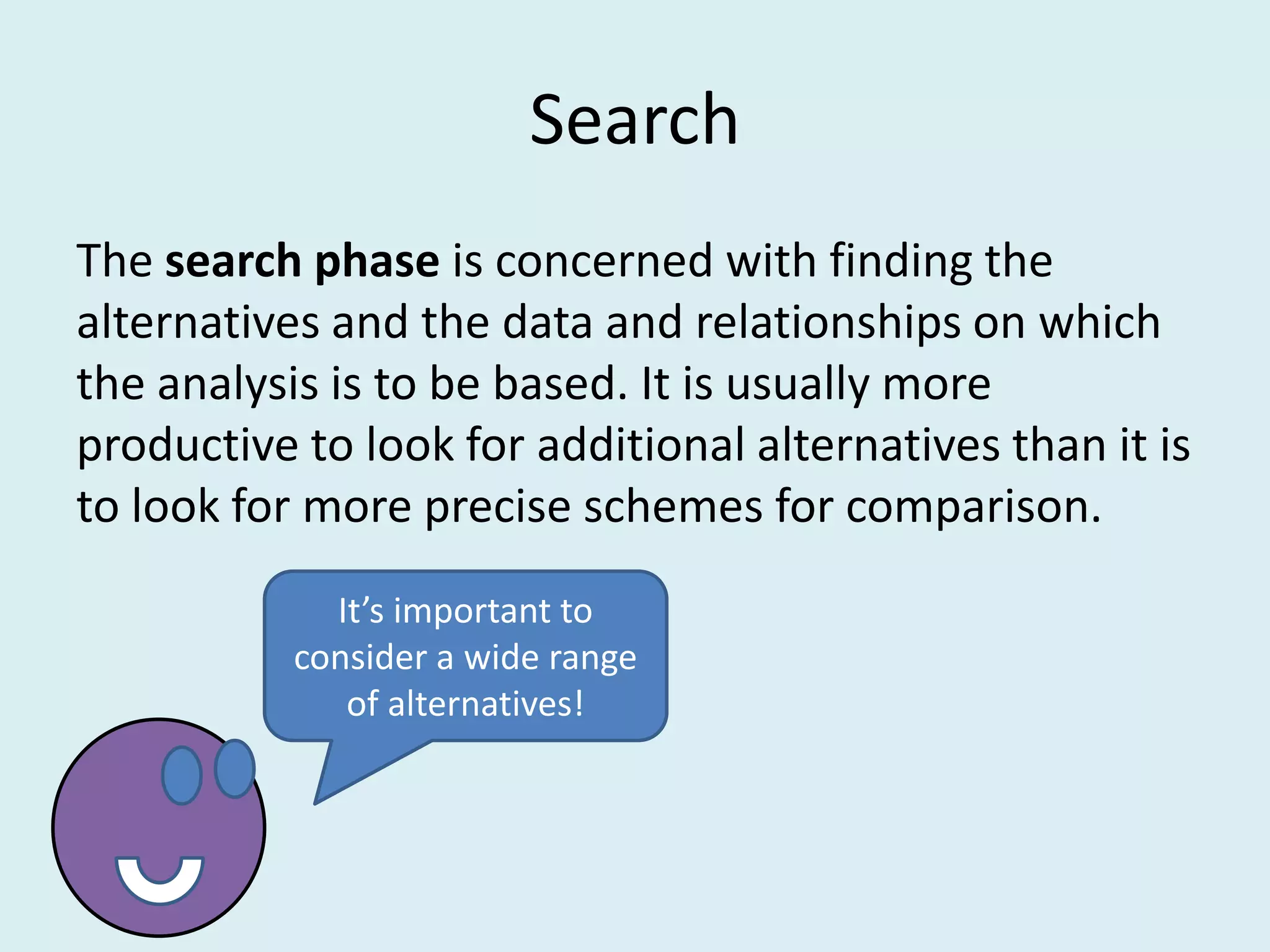 Search
The search phase is concerned with finding the
alternatives and the data and relationships on which
the analysis is to be based. It is usually more
productive to look for additional alternatives than it is
to look for more precise schemes for comparison.
             It’s important to
           consider a wide range
              of alternatives!
 