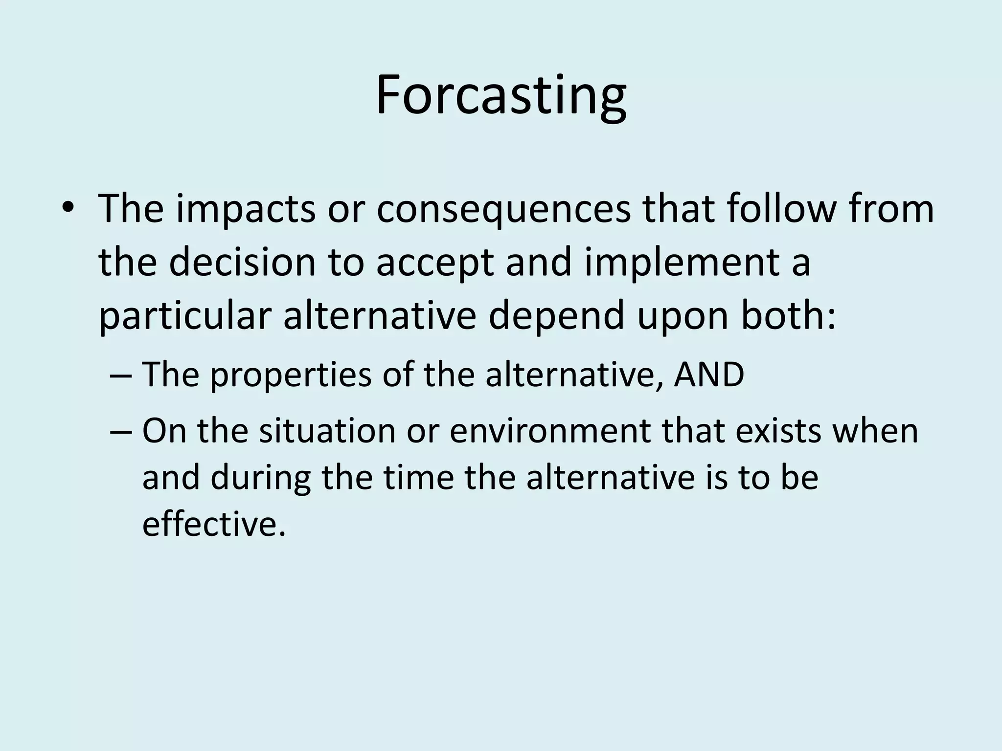 Forcasting
• The impacts or consequences that follow from
  the decision to accept and implement a
  particular alternative depend upon both:
  – The properties of the alternative, AND
  – On the situation or environment that exists when
    and during the time the alternative is to be
    effective.
 