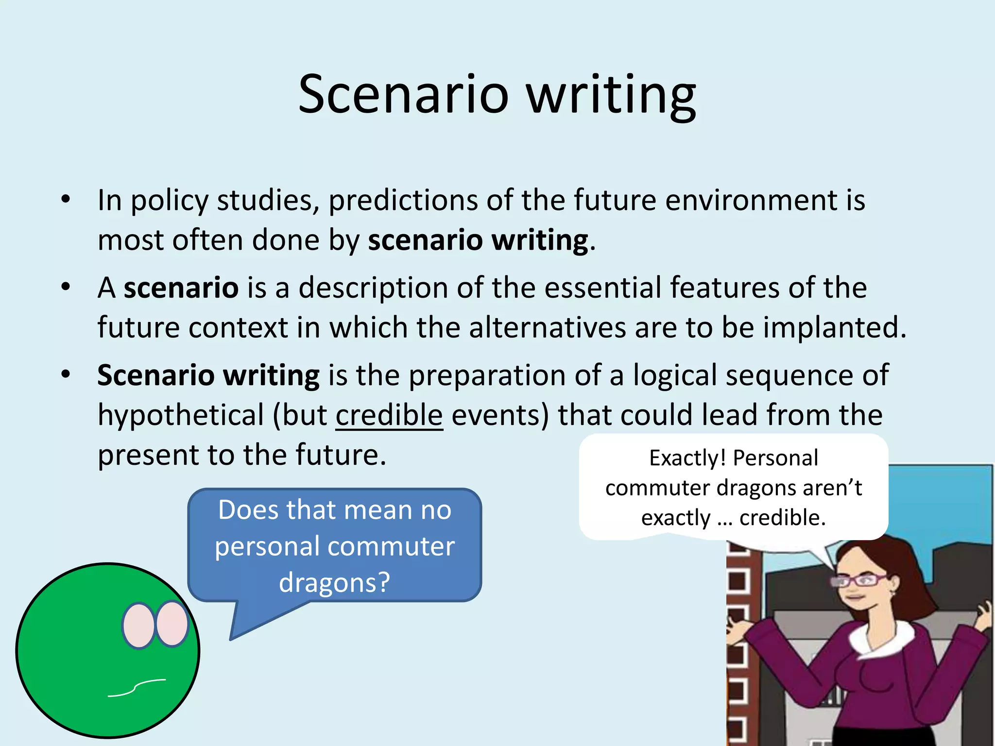 Scenario writing
• In policy studies, predictions of the future environment is
  most often done by scenario writing.
• A scenario is a description of the essential features of the
  future context in which the alternatives are to be implanted.
• Scenario writing is the preparation of a logical sequence of
  hypothetical (but credible events) that could lead from the
  present to the future.                     Exactly! Personal
                                        commuter dragons aren’t
           Does that mean no               exactly … credible.
           personal commuter
                dragons?
 