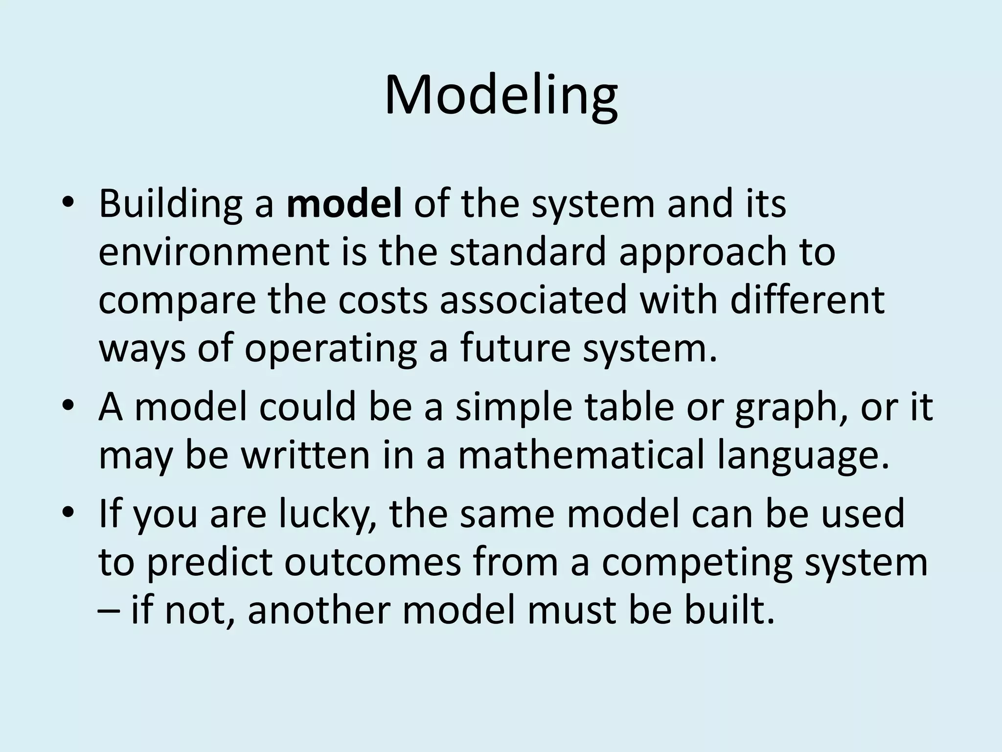 Modeling
• Building a model of the system and its
  environment is the standard approach to
  compare the costs associated with different
  ways of operating a future system.
• A model could be a simple table or graph, or it
  may be written in a mathematical language.
• If you are lucky, the same model can be used
  to predict outcomes from a competing system
  – if not, another model must be built.
 