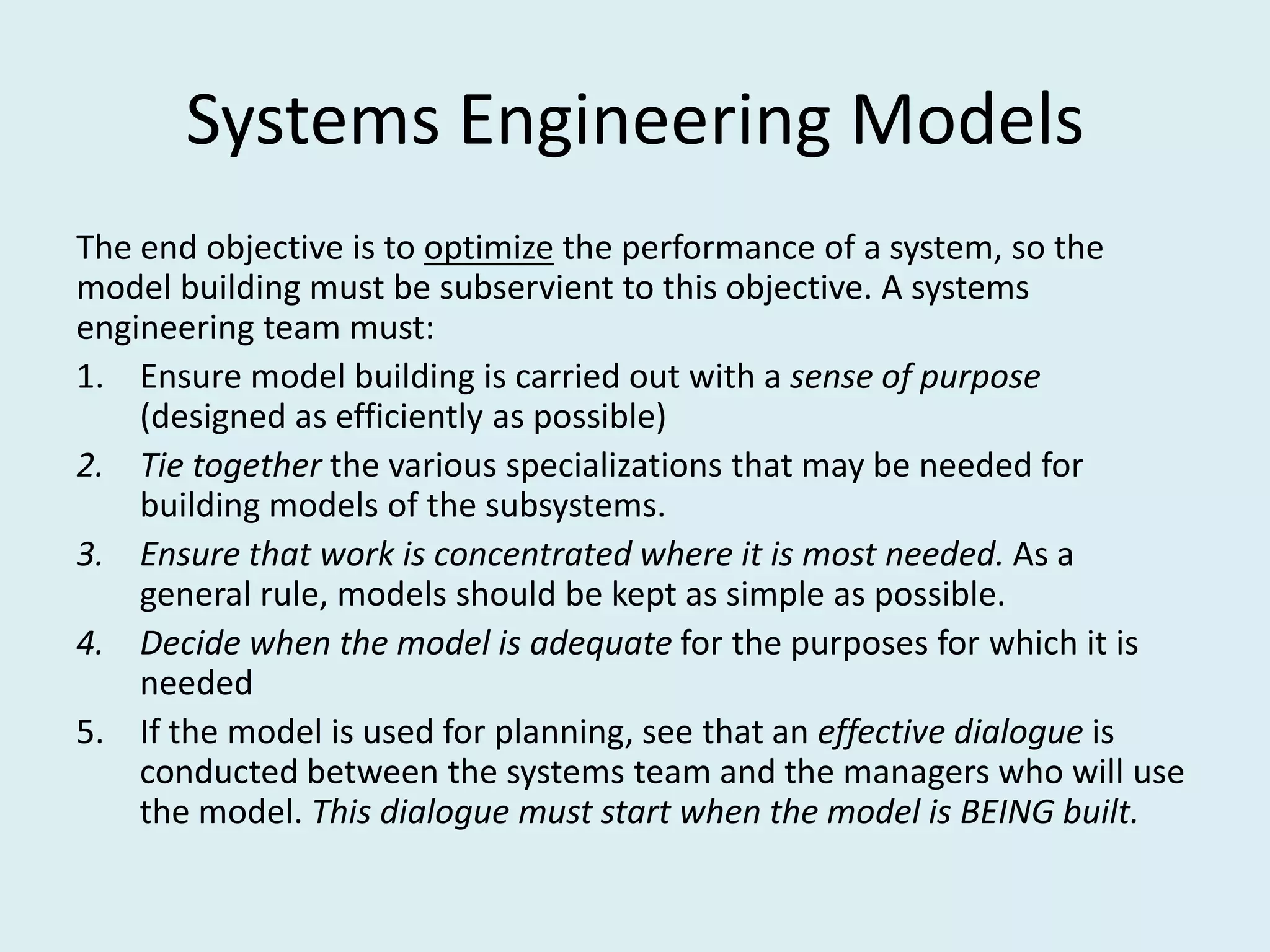 Systems Engineering Models
The end objective is to optimize the performance of a system, so the
model building must be subservient to this objective. A systems
engineering team must:
1. Ensure model building is carried out with a sense of purpose
    (designed as efficiently as possible)
2. Tie together the various specializations that may be needed for
    building models of the subsystems.
3. Ensure that work is concentrated where it is most needed. As a
    general rule, models should be kept as simple as possible.
4. Decide when the model is adequate for the purposes for which it is
    needed
5. If the model is used for planning, see that an effective dialogue is
    conducted between the systems team and the managers who will use
    the model. This dialogue must start when the model is BEING built.
 