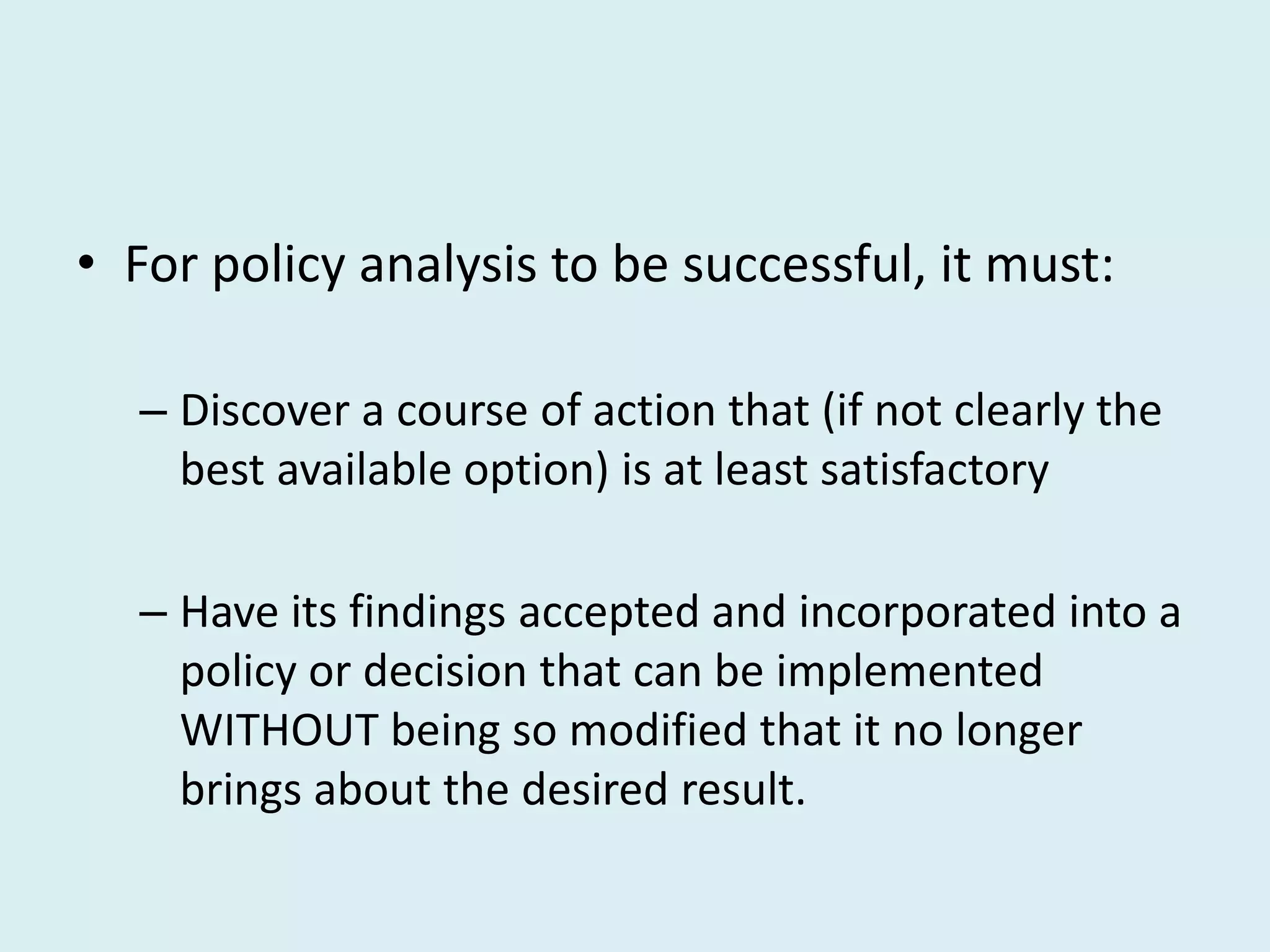 • For policy analysis to be successful, it must:

  – Discover a course of action that (if not clearly the
    best available option) is at least satisfactory

  – Have its findings accepted and incorporated into a
    policy or decision that can be implemented
    WITHOUT being so modified that it no longer
    brings about the desired result.
 