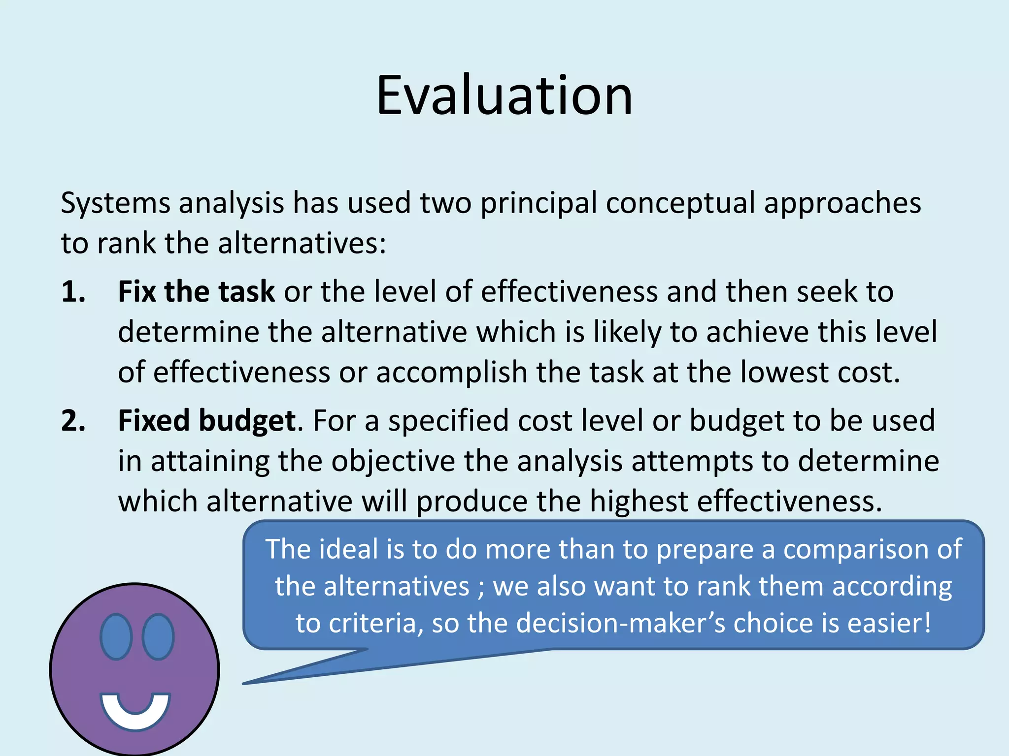 Evaluation
Systems analysis has used two principal conceptual approaches
to rank the alternatives:
1. Fix the task or the level of effectiveness and then seek to
     determine the alternative which is likely to achieve this level
     of effectiveness or accomplish the task at the lowest cost.
2. Fixed budget. For a specified cost level or budget to be used
     in attaining the objective the analysis attempts to determine
     which alternative will produce the highest effectiveness.
               The ideal is to do more than to prepare a comparison of
                the alternatives ; we also want to rank them according
                  to criteria, so the decision-maker’s choice is easier!
 