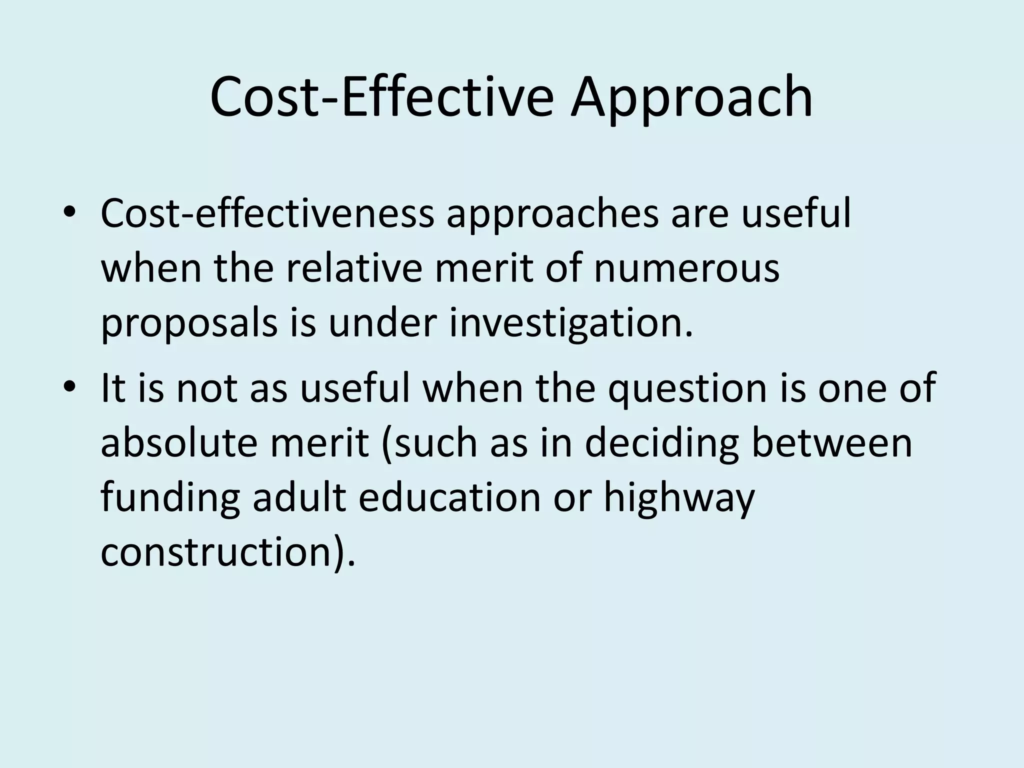 Cost-Effective Approach
• Cost-effectiveness approaches are useful
  when the relative merit of numerous
  proposals is under investigation.
• It is not as useful when the question is one of
  absolute merit (such as in deciding between
  funding adult education or highway
  construction).
 