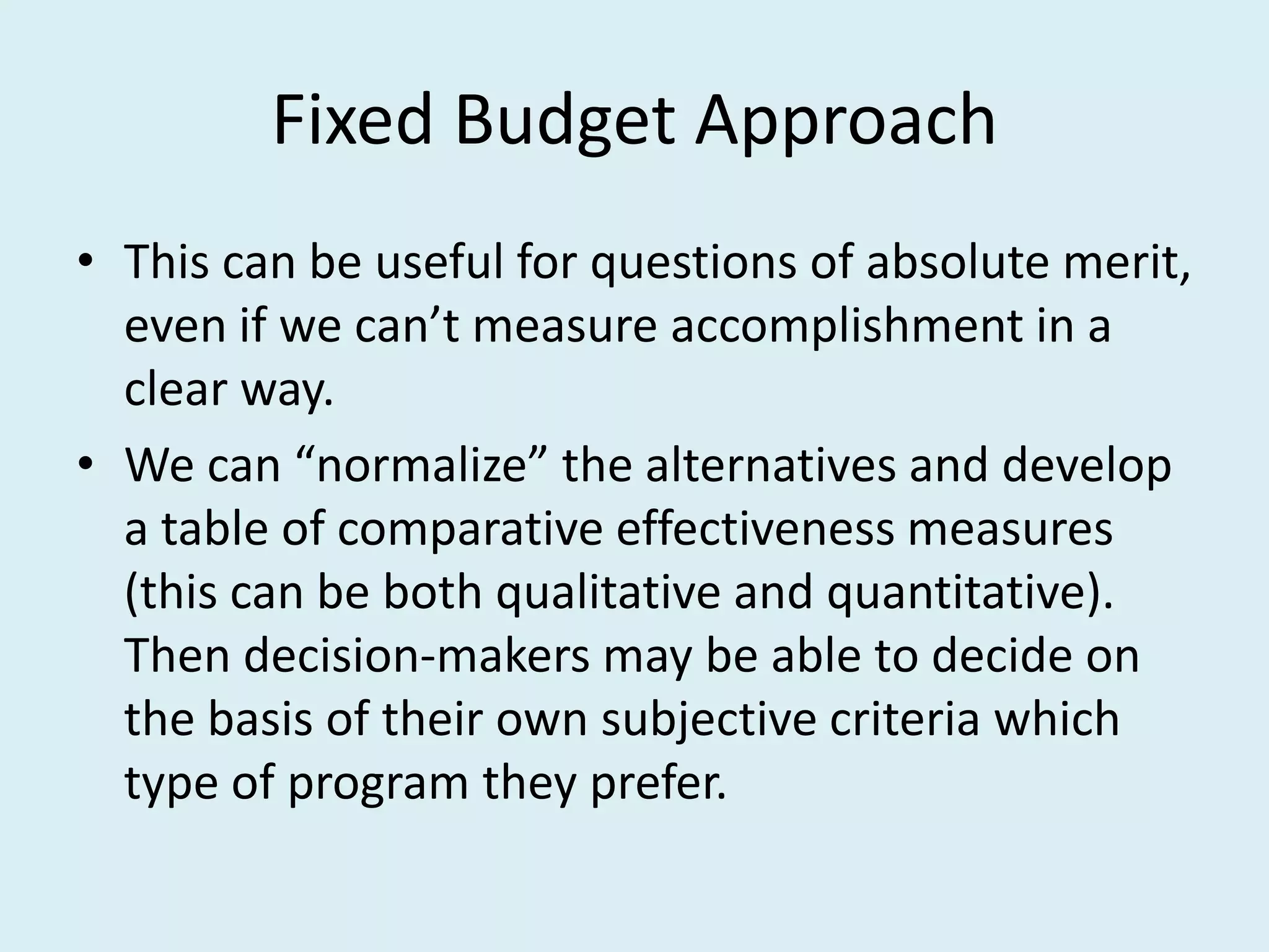 Fixed Budget Approach
• This can be useful for questions of absolute merit,
  even if we can’t measure accomplishment in a
  clear way.
• We can “normalize” the alternatives and develop
  a table of comparative effectiveness measures
  (this can be both qualitative and quantitative).
  Then decision-makers may be able to decide on
  the basis of their own subjective criteria which
  type of program they prefer.
 
