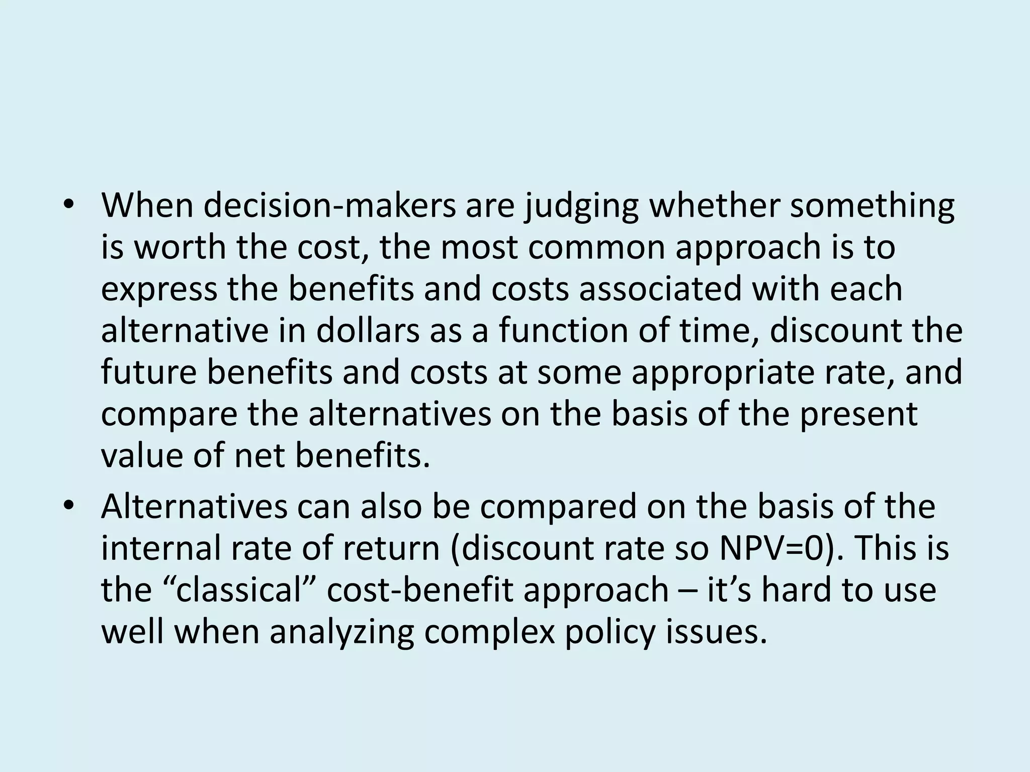 • When decision-makers are judging whether something
  is worth the cost, the most common approach is to
  express the benefits and costs associated with each
  alternative in dollars as a function of time, discount the
  future benefits and costs at some appropriate rate, and
  compare the alternatives on the basis of the present
  value of net benefits.
• Alternatives can also be compared on the basis of the
  internal rate of return (discount rate so NPV=0). This is
  the “classical” cost-benefit approach – it’s hard to use
  well when analyzing complex policy issues.
 