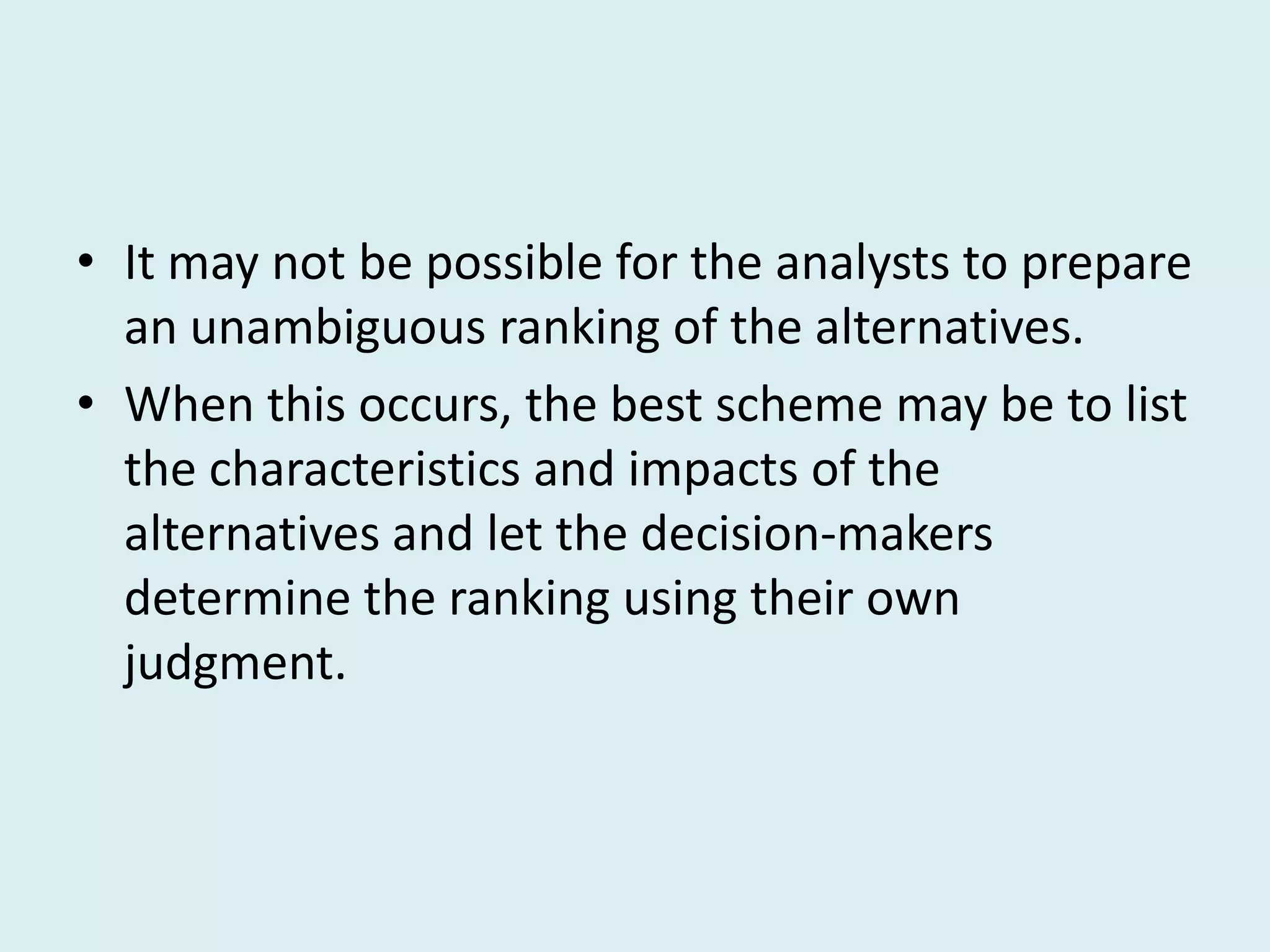 • It may not be possible for the analysts to prepare
  an unambiguous ranking of the alternatives.
• When this occurs, the best scheme may be to list
  the characteristics and impacts of the
  alternatives and let the decision-makers
  determine the ranking using their own
  judgment.
 