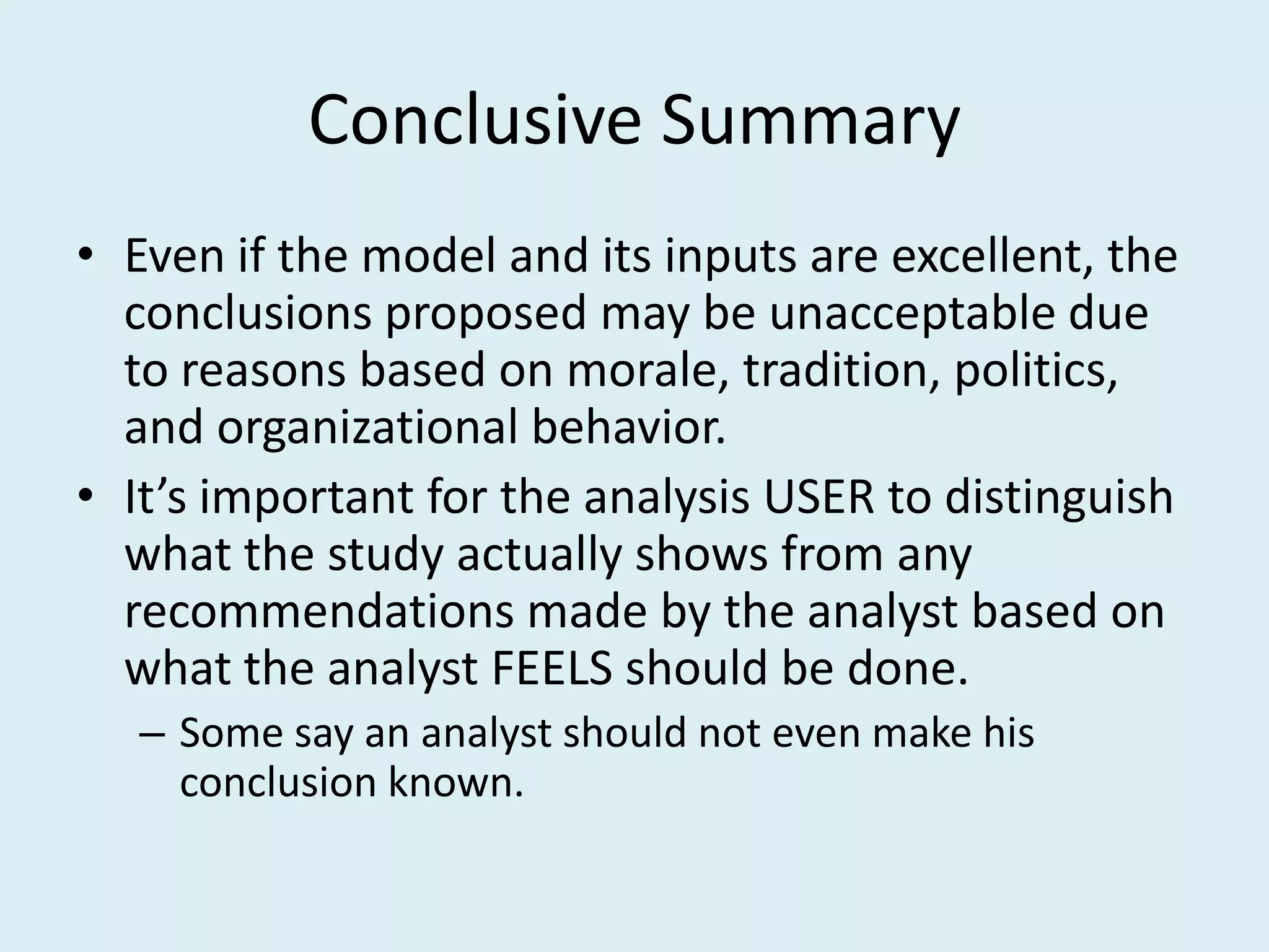 Conclusive Summary
• Even if the model and its inputs are excellent, the
  conclusions proposed may be unacceptable due
  to reasons based on morale, tradition, politics,
  and organizational behavior.
• It’s important for the analysis USER to distinguish
  what the study actually shows from any
  recommendations made by the analyst based on
  what the analyst FEELS should be done.
   – Some say an analyst should not even make his
     conclusion known.
 