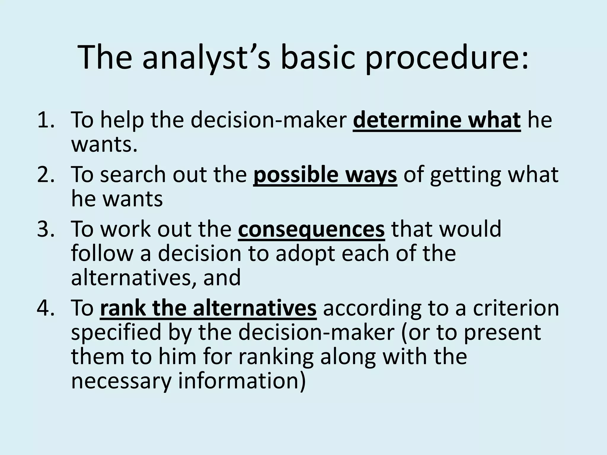 The analyst’s basic procedure:
1. To help the decision-maker determine what he
   wants.
2. To search out the possible ways of getting what
   he wants
3. To work out the consequences that would
   follow a decision to adopt each of the
   alternatives, and
4. To rank the alternatives according to a criterion
   specified by the decision-maker (or to present
   them to him for ranking along with the
   necessary information)
 
