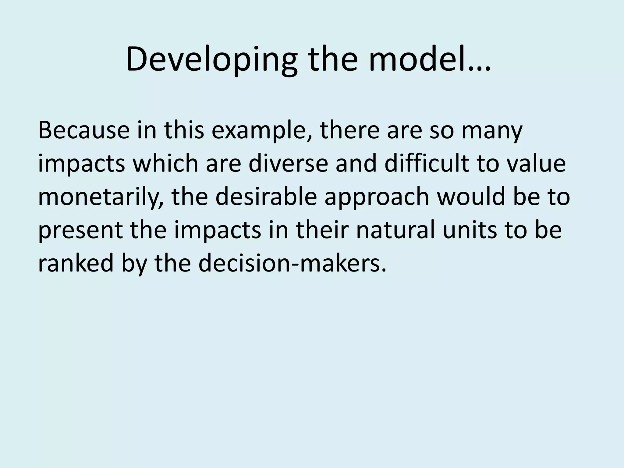 Developing the model…
Because in this example, there are so many
impacts which are diverse and difficult to value
monetarily, the desirable approach would be to
present the impacts in their natural units to be
ranked by the decision-makers.
 