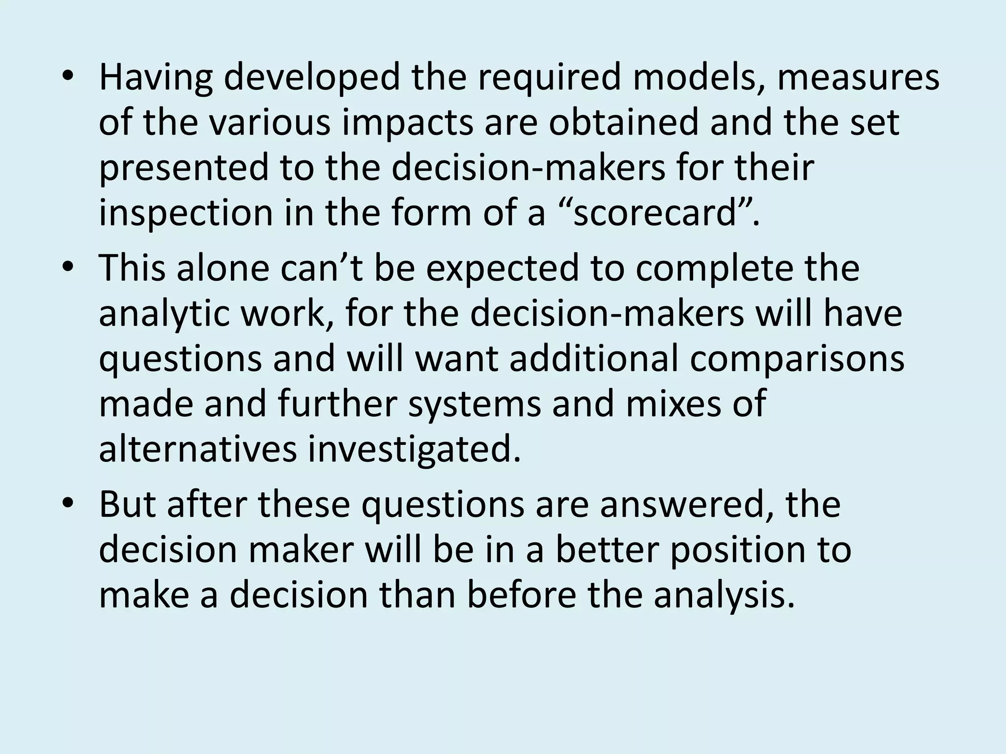 • Having developed the required models, measures
  of the various impacts are obtained and the set
  presented to the decision-makers for their
  inspection in the form of a “scorecard”.
• This alone can’t be expected to complete the
  analytic work, for the decision-makers will have
  questions and will want additional comparisons
  made and further systems and mixes of
  alternatives investigated.
• But after these questions are answered, the
  decision maker will be in a better position to
  make a decision than before the analysis.
 