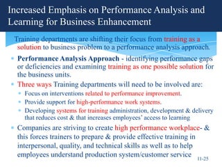 Increased Emphasis on Performance Analysis and
Learning for Business Enhancement
 Training departments are shifting their focus from training as a
  solution to business problem to a performance analysis approach.
  Performance Analysis Approach - identifying performance gaps
  or deficiencies and examining training as one possible solution for
  the business units.
  Three ways Training departments will need to be involved are:
    Focus on interventions related to performance improvement.
    Provide support for high-performance work systems.
    Developing systems for training administration, development & delivery
    that reduces cost & that increases employees’ access to learning
  Companies are striving to create high performance workplace- &
  this forces trainers to prepare & provide effective training in
  interpersonal, quality, and technical skills as well as to help
  employees understand production system/customer service 11-25
 