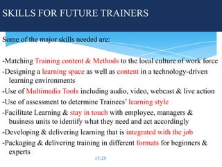 SKILLS FOR FUTURE TRAINERS

Some of the major skills needed are:

-Matching Training content & Methods to the local culture of work force
-Designing a learning space as well as content in a technology-driven
  learning environments
-Use of Multimedia Tools including audio, video, webcast & live action
-Use of assessment to determine Trainees’ learning style
-Facilitate Learning & stay in touch with employee, managers &
  business units to identify what they need and act accordingly
-Developing & delivering learning that is integrated with the job
-Packaging & delivering training in different formats for beginners &
  experts
                              13-25
 