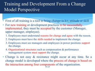 Training and Development From a Change
Model Perspective

First of all training is a tool to bring change-in b/r, attitude or skill
For new training or development practices to be successfully
implemented, they must be accepted by the customer (Manager,
upper manager, employee).
1. Employees must understand reasons for change and agree with the reason.
2. Employees must have the skills needed to implement the change.
3. Employees must see managers and employees in power positions support
   the change.
4. Organizational structures such as compensation & performance
   management system must support the change.
Change is not easy & resistance might occur at any time. So a
change model is developed where the process of change is based on
the interaction among four components of the organization.
                                  14-25
 