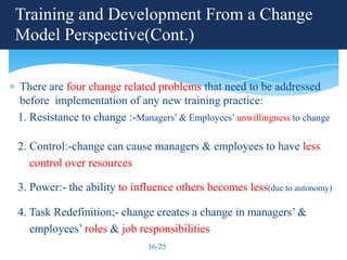 Training and Development From a Change
Model Perspective(Cont.)

There are four change related problems that need to be addressed
before implementation of any new training practice:
1. Resistance to change :-Managers’ & Employees’ unwillingness to change

2. Control:-change can cause managers & employees to have less
   control over resources

3. Power:- the ability to influence others becomes less(due to autonomy)

4. Task Redefinition;- change creates a change in managers’ &
   employees’ roles & job responsibilities
                              16-25
 