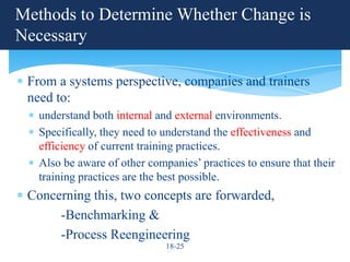 Methods to Determine Whether Change is
Necessary

 From a systems perspective, companies and trainers
 need to:
   understand both internal and external environments.
   Specifically, they need to understand the effectiveness and
   efficiency of current training practices.
   Also be aware of other companies’ practices to ensure that their
   training practices are the best possible.
 Concerning this, two concepts are forwarded,
      -Benchmarking &
      -Process Reengineering
                              18-25
 