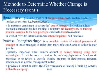 Methods to Determine Whether Change is
Necessary (cont.)
Benchmarking-: is the practice of finding examples of excellent products,
  services or systems (i.e. best practices).
  It is important component of companies’ quality strategy. By looking at how
  excellent companies conduct training, a company can identify how its training
  practices compare to the best practices and also to learn from others.
  In short, it provides information about other companies’ best practices.
Process Reengineering-:             is a complete review of critical processes &
  redesign of those processes to make them more efficient & able to deliver higher
  quality.
  Especially important when trainers attempt to deliver training using new
  technologies. It can be used to review the training department functions &
  processes or to review a specific training program or development program
  practice such as a career management system
  It provides information about the effectiveness and efficiency of training systems
  within the company.                  19-25
 