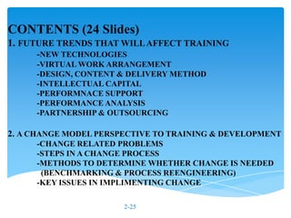CONTENTS (24 Slides)
1. FUTURE TRENDS THAT WILL AFFECT TRAINING
     -NEW TECHNOLOGIES
     -VIRTUAL WORK ARRANGEMENT
     -DESIGN, CONTENT & DELIVERY METHOD
     -INTELLECTUAL CAPITAL
     -PERFORMNACE SUPPORT
     -PERFORMANCE ANALYSIS
     -PARTNERSHIP & OUTSOURCING

2. A CHANGE MODEL PERSPECTIVE TO TRAINING & DEVELOPMENT
     -CHANGE RELATED PROBLEMS
     -STEPS IN A CHANGE PROCESS
     -METHODS TO DETERMINE WHETHER CHANGE IS NEEDED
      (BENCHMARKING & PROCESS REENGINEERING)
     -KEY ISSUES IN IMPLIMENTING CHANGE

                       2-25
 