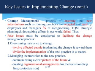 Key Issues in Implementing Change (cont.)

 Change Management - process of ensuring that new
 interventions such as training practices are accepted and used by
 employees and managers. ¾ of reengineering, TQM, strategic
 planning & downsizing efforts in our world failed. Thus,
 Four issues must be considered to facilitate the change
 management process:
 1.Overcoming resistance to change.
     -involve affected people in planning the change & reward them
     -divide the implementation of the new practice in to stapes
 2.Managing the transition to the new practice.
     -communicating a clear picture of the future &
     -creating organizational arrangements for the transition(help
                                22-25
       line, contact person)
 