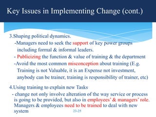 Key Issues in Implementing Change (cont.)


3.Shaping political dynamics.
  -Managers need to seek the support of key power groups
    including formal & informal leaders.
  - Publicizing the function & value of training & the department
  -Avoid the most common misconception about training (E.g.
    Training is not Valuable, it is an Expense not investment,
    anybody can be trainer, training is responsibility of trainer, etc)
4.Using training to explain new Tasks
 - change not only involve alteration of the way service or process
  is going to be provided, but also in employees’ & managers’ role.
  Managers & employees need to be trained to deal with new
  system                       23-25
 