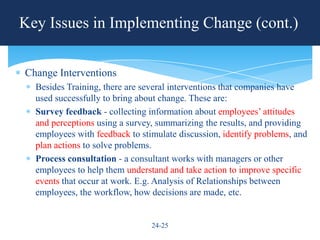 Key Issues in Implementing Change (cont.)


Change Interventions
  Besides Training, there are several interventions that companies have
  used successfully to bring about change. These are:
  Survey feedback - collecting information about employees’ attitudes
  and perceptions using a survey, summarizing the results, and providing
  employees with feedback to stimulate discussion, identify problems, and
  plan actions to solve problems.
  Process consultation - a consultant works with managers or other
  employees to help them understand and take action to improve specific
  events that occur at work. E.g. Analysis of Relationships between
  employees, the workflow, how decisions are made, etc.


                                24-25
 