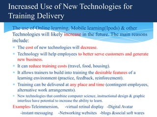 Increased Use of New Technologies for
Training Delivery
 The use of Online learning, Mobile learning(Ipods) & other
 Technologies will likely increase in the future. The main reasons
 include:
   The cost of new technologies will decrease.
   Technology will help employees to better serve customers and generate
   new business.
   It can reduce training costs (travel, food, housing).
   It allows trainers to build into training the desirable features of a
   learning environment (practice, feedback, reinforcement).
   Training can be delivered at any place and time (contingent employees,
   alternative work arrangements).
   New technologies that combine computer science, instructional design & graphic
   interfece have potential to increase the ability to learn.
 Examples-Teleimmersion, -virtual retinal display -Digital Avatar
    -instant messaging -Networking websites -blogs &social soft wares
 