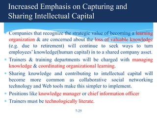 Increased Emphasis on Capturing and
Sharing Intellectual Capital

Companies that recognize the strategic value of becoming a learning
organization & are concerned about the loss of valuable knowledge
(e.g. due to retirement) will continue to seek ways to turn
employees’ knowledge(human capital) in to a shared company asset.
Trainers & training departments will be charged with managing
knowledge & coordinating organizational learning.
Sharing knowledge and contributing to intellectual capital will
become more common as collaborative social networking
technology and Web tools make this simpler to implement.
Positions like knowledge manager or chief information officer
Trainers must be technologically literate.
                              7-25
 
