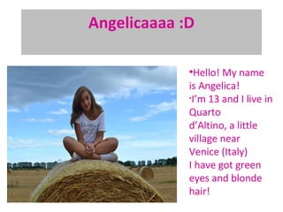 Angelicaaaa :D

             ●
               Hello! My name
             is Angelica!
             •
              I’m 13 and I live in
             Quarto
             d’Altino, a little
             village near
             Venice (Italy)
             I have got green
             eyes and blonde
             hair!
 