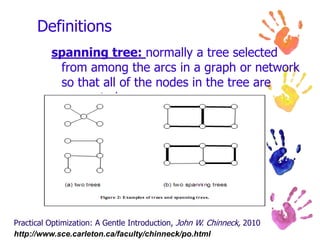 ImportanceDefinitions & Networking BasicsNetwork models are created from two major building blocks: arcs (sometimes called edges), which are connecting lines, and nodes, which are the connecting points for the arcs. A graph is a structure that is built by interconnecting nodes and arcs. A directed graph (often called a digraph) is a graph in which the arcs have specified directions, as shown by arrowheads. Finally, a network is a graph (or more commonly a digraph) in which the arcs have an associated flow. Practical Optimization: A Gentle Introduction, John W. Chinneck, 2010http://www.sce.carleton.ca/faculty/chinneck/po.html 