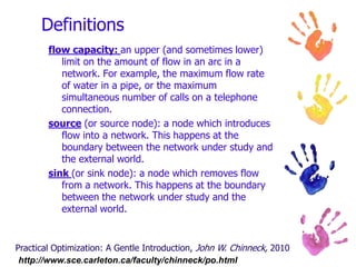 Networking BasicsA network is an arrangement of paths connected at various points, through which items move.Introduction to Management Science, 9thed, Bernard W. Taylor III, 2006Practical Optimization: A Gentle Introduction, John W. Chinneck, 2010http://www.sce.carleton.ca/faculty/chinneck/po.html 