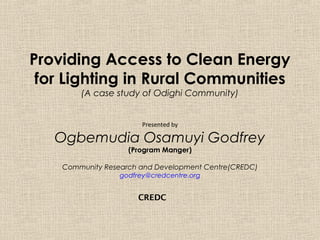 Providing Access to Clean Energy
 for Lighting in Rural Communities
        (A case study of Odighi Community)


                        Presented by

   Ogbemudia Osamuyi Godfrey
                    (Program Manger)

    Community Research and Development Centre(CREDC)
                  godfrey@credcentre.org


                       CREDC
 