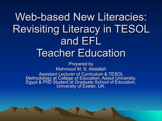 Web-based New Literacies: Revisiting Literacy in TESOL and EFL Teacher Education Prepared by Mahmoud M. S. Abdallah Assistant Lecturer of Curriculum & TESOL Methodology at College of Education, Assiut University, Egypt & PhD Student at Graduate School of Education, University of Exeter, UK. 