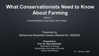 What Conservationists Need to Know
About Farming
Author‘s
Andrew Balmford, Rhys Green, Ben Phalan
Presented by
Mohammad Mosaddek Hossain (Matrikel No: 3926260)
Presented to
Prof. Dr. Klaus Birkhofer
Department of Ecology
Brandenberg Technology University
Cottbus-Senftenberg 21st January, 2020
 