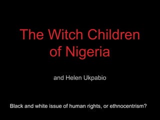 The Witch Children
       of Nigeria
                 and Helen Ukpabio



Black and white issue of human rights, or ethnocentrism?
 