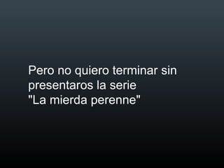 Pero no quiero terminar sin
presentaros la serie
"La mierda perenne"
 