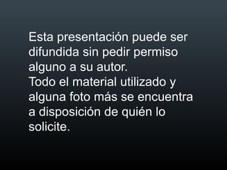 Esta presentación puede ser
difundida sin pedir permiso
alguno a su autor.
Todo el material utilizado y
alguna foto más se encuentra
a disposición de quién lo
solicite.
 