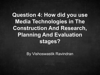By Vishoswastik Ravindran
Question 4: How did you use
Media Technologies in The
Construction And Research,
Planning And Evaluation
stages?
 