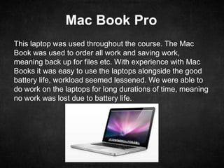 Mac Book Pro
This laptop was used throughout the course. The Mac
Book was used to order all work and saving work,
meaning back up for files etc. With experience with Mac
Books it was easy to use the laptops alongside the good
battery life, workload seemed lessened. We were able to
do work on the laptops for long durations of time, meaning
no work was lost due to battery life.
 