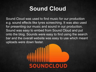 Sound Cloud
Sound Cloud was used to find music for our production
e.g. sound effects like tyres screeching. It was also used
for presenting our music and sound in our production.
Sound was easy to embed from Sound Cloud and put
onto the blog. Sounds were easy to find using the search
bar and the overall website was easy to use which meant
uploads were down faster.
 